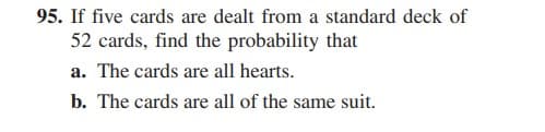 95. If five cards are dealt from a standard deck of
52 cards, find the probability that
a. The cards are all hearts.
b. The cards are all of the same suit.
