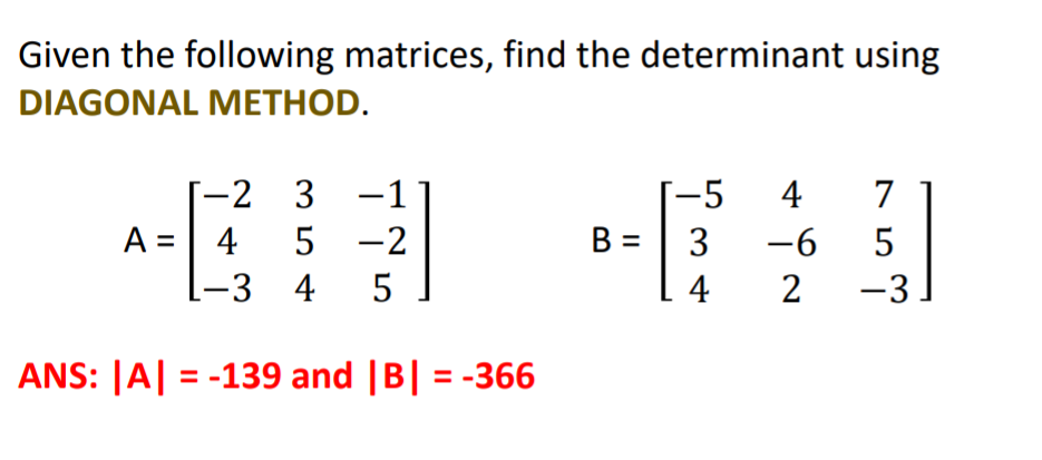 Given the following matrices, find the determinant using
DIAGONAL METHOD.
-2 3 -1
-5
4
7
A =| 4
5 -2
B =| 3
-6
-3 4
5
4
2
-3
ANS: |A| = -139 and |B| = -366
