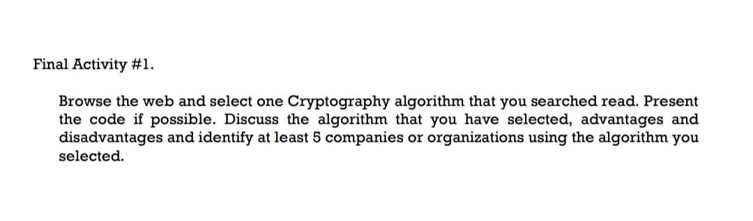 Final Activity #1.
Browse the web and select one Cryptography algorithm that you searched read. Present
the code if possible. Discuss the algorithm that you have selected, advantages and
disadvantages and identify at least 5 companies or organizations using the algorithm you
selected.
