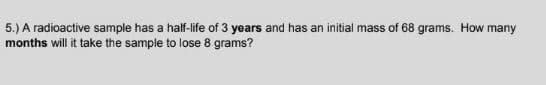 5.) A radioactive sample has a half-life of 3 years and has an initial mass of 68 grams. How many
months will it take the sample to lose 8 grams?
