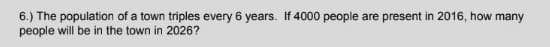 6.) The population of a town triples every 6 years. If 4000 people are present in 2016, how many
people will be in the town in 2026?
