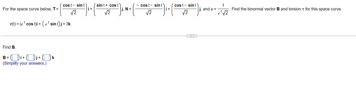 sint+ cost
i+
cost- sint
cost- sint
i+
1
Find the binormal vectorB and torsion t for this space curve.
cost- sint
For the space curve below, T=
j, N =
i, and k =
e
r(t) = (e' cos t)i + ( e'sint)j+3k
...
Find B.
-Di+Di+Ok
(Simplify your answers.)
B =
