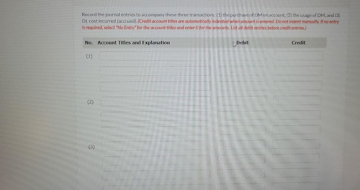 Record the journal entries to accompany these three transactions: (1) the purchase of DM on account, (2) the usage of DM, and (3)
DL cost incurred (accrued). (Credit account titles are automatically indented when amount is entered. Do not indent manually. If no entry
is required, select "No Entry" for the account titles and enter O for the amounts. List all debit entries before credit entries.)
No. Account Titles and Explanation
(1)
(2)
Debit
Credit