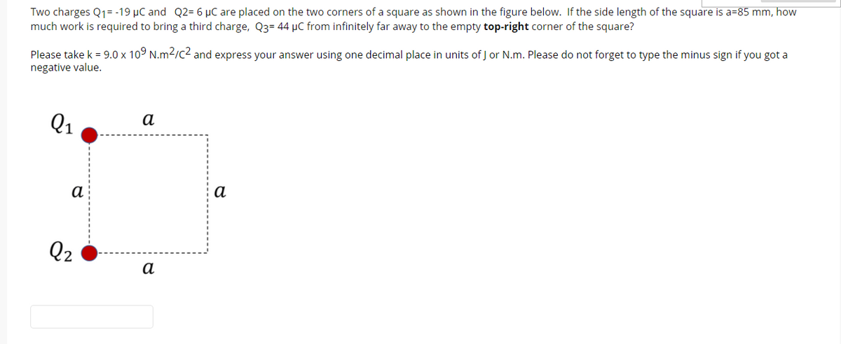 Two charges Q1= -19 µC and Q2= 6 µC are placed on the two corners of a square as shown in the figure below. If the side length of the square is a=85 mm, how
much work is required to bring a third charge, Q3= 44 µC from infinitely far away to the empty top-right corner of the square?
Please take k = 9.0 x 109 N.m2/c2 and express your answer using one decimal place in units of J or N.m. Please do not forget to type the minus sign if you got a
negative value.
Q1
а
а
а
Q2
а

