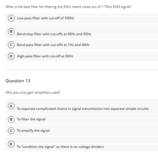 What is the best filter for filtering the 50HZ mains noise out of 1-70HZ EMG signal?
A Low-pass filter with cut-off of 100HZ
B
Band-stop filter with cut-offs at 45Hz and 55HZ
Band-pass filter with cut-offs at 1Hz and 40HZ
D High-pass filter with cut-off at 60H2
Question 13
Why are unity gain amplifiers used?
To separate complicated chains in signal transmission into separate simple circuits
B) To filter the signal
To amplify the signal
To "condition the signal" so there is no voltage dividers
