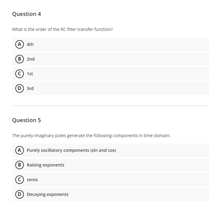 Question 4
What is the order of the RC filter transfer function?
A 4th
(в) 2nd
(c) 1st
(D) 3rd
Question 5
The purely imaginary poles generate the following components in time domain:
A Purely oscillatory components (sin and cos)
B Raising exponents
zeros
D Decaying exponents
