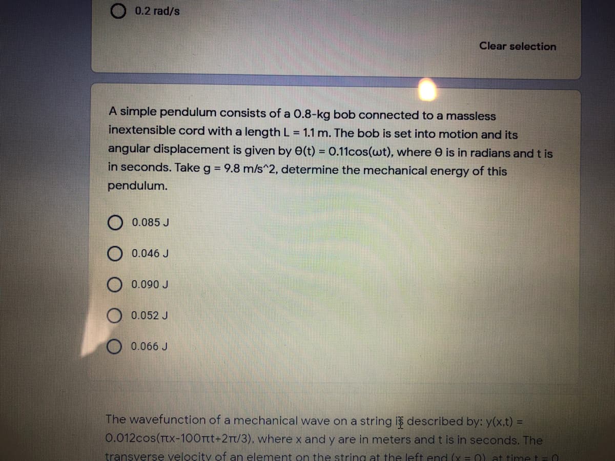 0.2 rad/s
Clear selection
A simple pendulum consists of a 0.8-kg bob connected to a massless
inextensible cord with a length L = 1.1 m. The bob is set into motion and its
angular displacement is given by 0(t) = 0.11cos(wt), where e is in radians and t is
in seconds. Take g = 9.8 m/s^2, determine the mechanical energy of this
pendulum.
0.085 J
0.046 J
0.090 J
0.052 J
0.066 J
The wavefunction of a mechanical wave on a string is described by: y(x,t) =
0.012cos(TtX-100Tt+2Tt/3), where x and y are in meters and t is in seconds. The
transverse velocity of an elemnent on the string at the left end (x = 0) at time t= C
