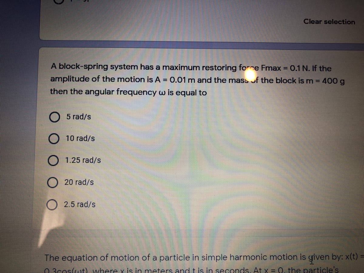 Clear selection
A block-spring system has a maximum restoring forre Fmax = 0.1 N. If the
amplitude of the motion is A =
then the angular frequency w is equal to
0.01 m and the mass of the block is m = 400 g
O 5 rad/s
10 rad/s
O 1.25 rad/s
O 20 rad/s
O 2.5 rad/s
The equation of motion of a particle in simple harmonic motion is given by: x(t):
O 3cosut) where y is in meters and t is in seconds, At x = 0, the particle's
