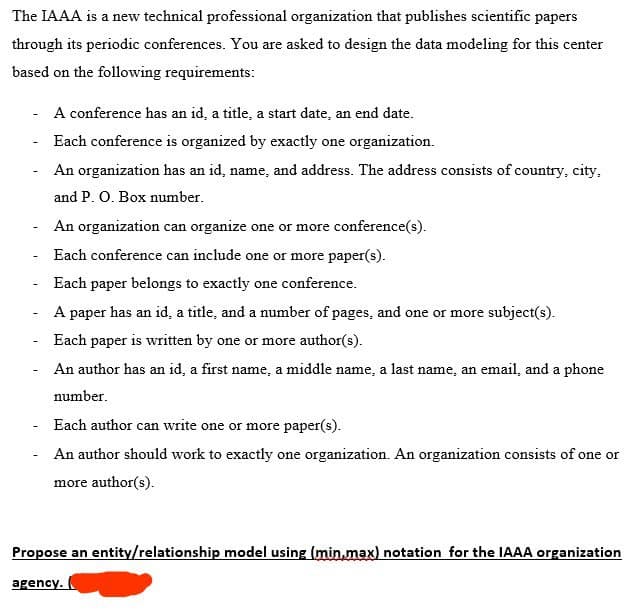 The IAAA is a new technical professional organization that publishes scientific papers
through its periodic conferences. You are asked to design the data modeling for this center
based on the following requirements:
A conference has an id, a title, a start date, an end date.
Each conference is organized by exactly one organization.
An organization has an id, name, and address. The address consists of country, city,
and P. O. Box number.
An organization can organize one or more conference(s).
Each conference can include one or more paper(s).
Each paper belongs to exactly one conference.
A paper has an id, a title, and a number of pages, and one or more subject(s).
Each paper is written by one or more author(s).
An author has an id, a first name, a middle name, a last name, an email, and a phone
number.
Each author can write one or more paper(s).
An author should work to exactly one organization. An organization consists of one or
more author(s).
Propose an entity/relationship model using (min.max) notation for the IAAA organization
agency.
