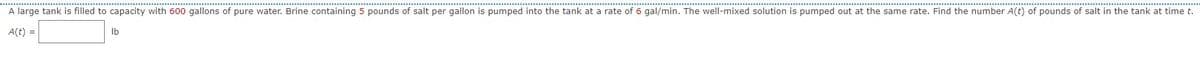 A large tank is filled to capacity with 600 gallons of pure water. Brine containing 5 pounds of salt per gallon is pumped into the tank at a rate of 6 gal/min. The well-mixed solution is pumped out at the same rate. Find the number A(t) of pounds of salt in the tank at time t.
A(t) =
lb