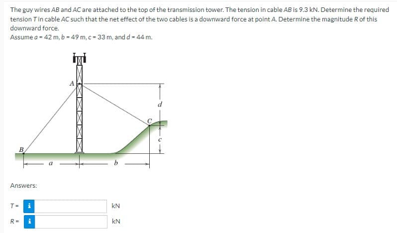 The guy wires AB and AC are attached to the top of the transmission tower. The tension in cable AB is 9.3 kN. Determine the required
tension T in cable AC such that the net effect of the two cables is a downward force at point A. Determine the magnitude R of this
downward force.
Assume a = 42 m, b = 49 m, c = 33 m, and d = 44 m.
A
B
Answers:
T =
i
R=
i
9
KN
KN