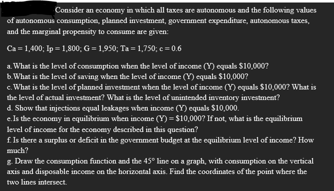 Consider an economy in which all taxes are autonomous and the following values
of autonomous consumption, planned investment, government expenditure, autonomous taxes,
and the marginal propensity to consume are given:
Ca = 1,400; Ip = 1,800; G = 1,950; Ta = 1,750; c = 0.6
a. What is the level of consumption when the level of income (Y) equals $10,000?
b.What is the level of saving when the level of income (Y) equals $10,000?
c. What is the level of planned investment when the level of income (Y) equals $10,000? What is
the level of actual investment? What is the level of unintended inventory investment?
d. Show that injections equal leakages when income (Y) equals $10,000.
e.Is the economy in equilibrium when income (Y) = $10,000? If not, what is the equilibrium
level of income for the economy described in this question?
f. Is there a surplus or deficit in the government budget at the equilibrium level of income? How
much?
g. Draw the consumption function and the 45° line on a graph, with consumption on the vertical
axis and disposable income on the horizontal axis. Find the coordinates of the point where the
two lines intersect.
