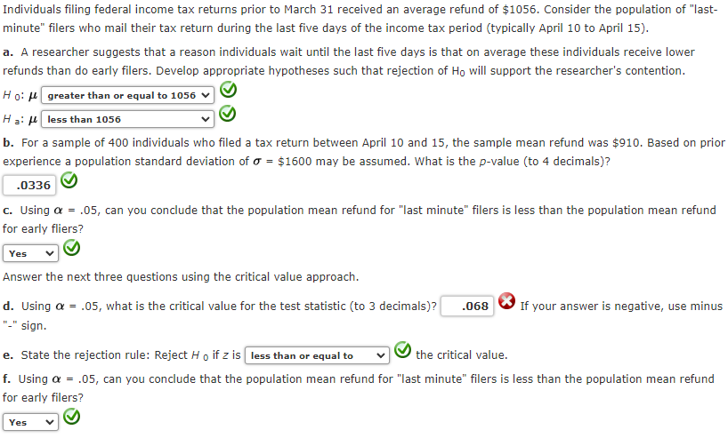 Individuals filing federal income tax returns prior to March 31 received an average refund of $1056. Consider the population of "last-
minute" filers who mail their tax return during the last five days of the income tax period (typically April 10 to April 15).
a. A researcher suggests that a reason individuals wait until the last five days is that on average these individuals receive lower
refunds than do early filers. Develop appropriate hypotheses such that rejection of Ho will support the researcher's contention.
Ho: 4 greater than or equal to 1056
Ha: H less than 1056
b. For a sample of 400 individuals who filed a tax return between April 10 and 15, the sample mean refund was $910. Based on prior
experience a population standard deviation of o = $1600 may be assumed. What is the p-value (to 4 decimals)?
.0336
c. Using a = .05, can you conclude that the population mean refund for "last minute" filers is less than the population mean refund
for early fliers?
Yes
Answer the next three questions using the critical value approach.
d. Using a = .05, what is the critical value for the test statistic (to 3 decimals)?
.068
If your answer is negative, use minus
"-" sign.
the critical value.
e. State the rejection rule: Reject H o if z is less than or equal to
f. Using a = .05, can you conclude that the population mean refund for "last minute" filers is less than the population mean refund
for early filers?
Yes
