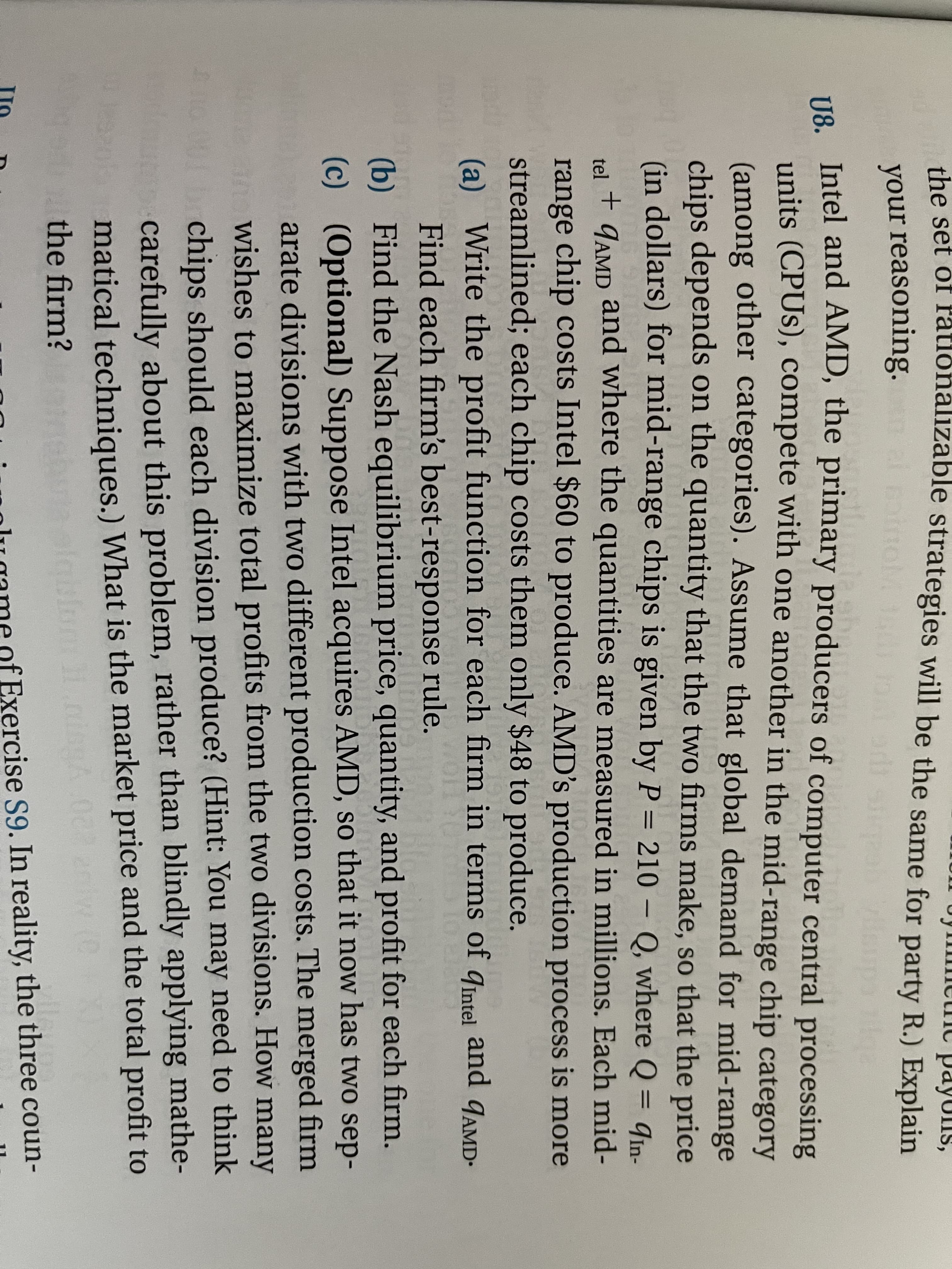 the set of Fationalizable strategies will be the same for party R.) Explain
your reasoning.
ve Intel and AMD, the primary producers of computer central processing
units (CPUS), compete with one another in the mid-range chip category
(among other categories). Assume that global demand for mid-range
chips depends on the quantity that the two firms make, so that the price
(in dollars) for mid-range chips is given by P = 210 – Q, where Q = qin-
||
GAMD and where the quantities are measured in millions. Each mid-
+ 9AMD
tel
range chip costs Intel $60 to produce. AMD's production process is more
streamlined; each chip costs them only $48 to produce.
(a) Write the profit function for each firm in terms of qintel and qAMD-
Find each firm's best-response rule.
(b) Find the Nash equilibrium price, quantity, and profit for each firm.
(c) (Optional) Suppose Intel acquires AMD, so that it now has two sep-
arate divisions with two different production costs. The merged firm
wishes to maximize total profits from the two divisions. How many
chips should each division produce? (Hint: You may need to think
carefully about this problem, rather than blindly applying mathe-
matical techniques.) What is the market price and the total profit to
the firm?
lu game of Exercise S9. In reality, the three coun-
