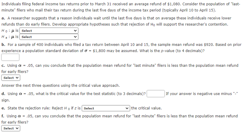 Individuals filing federal income tax returns prior to March 31 received an average refund of $1,080. Consider the population of "last-
minute" filers who mail their tax return during the last five days of the income tax period (typically April 10 to April 15).
a. A researcher suggests that a reason individuals wait until the last five days is that on average these individuals receive lower
refunds than do early filers. Develop appropriate hypotheses such that rejection of Ho will support the researcher's contention.
Ho: µ is Select
Ha: u is Select
b. For a sample of 400 individuals who filed a tax return between April 10 and 15, the sample mean refund was $920. Based on prior
experience a population standard deviation of o = $1,800 may be assumed. What is the p-value (to 4 decimals)?
c. Using a = .05, can you conclude that the population mean refund for "last minute" filers is less than the population mean refund
for early fliers?
Select v
Answer the next three questions using the critical value approach.
d. Using a = .05, what is the critical value for the test statistic (to 3 decimals)?
If your answer is negative use minus"-"
sign.
e. State the rejection rule: Reject H o if z is Select
f. Using a = .05, can you conclude that the population mean refund for "last minute" filers is less than the population mean refund
|the critical value.
for early filers?
Select v
