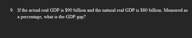 9. If the actual real GDP is $90 billion and the natural real GDP is $80 billion. Measured as
a percentage, what is the GDP gap?
