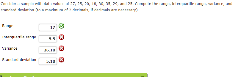 Consider a sample with data values of 27, 25, 20, 18, 30, 35, 29, and 25. Compute the range, interquartile range, variance, and
standard deviation (to a maximum of 2 decimals, if decimals are necessary).
Range
17
Interquartile range
5.5
Variance
26.10
Standard deviation
5.10
