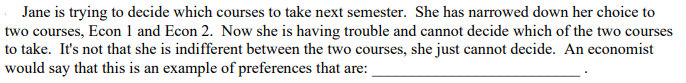 Jane is trying to decide which courses to take next semester. She has narrowed down her choice to
two courses, Econ 1 and Econ 2. Now she is having trouble and cannot decide which of the two courses
to take. It's not that she is indifferent between the two courses, she just cannot decide. An economist
would say that this is an example of preferences that are:
