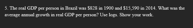 5. The real GDP per person in Brazil was $828 in 1900 and $15,590 in 2014. What was the
average annual growth in real GDP per person? Use logs. Show your work.
