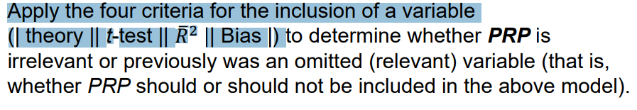 Apply the four criteria for the inclusion of a variable
( theory || t-test || R² || Bias |) to determine whether PRP is
irrelevant or previously was an omitted (relevant) variable (that is,
whether PRP should or should not be included in the above model).
