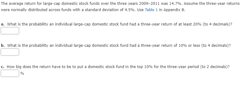 The average return for large-cap domestic stock funds over the three years 2009-2011 was 14.7%. Assume the three-year returns
were normally distributed across funds with a standard deviation of 4.5%. Use Table 1 in Appendix B.
a. What is the probability an individual large-cap domestic stock fund had a three-year return of at least 20% (to 4 decimals)?
b. What is the probability an individual large-cap domestic stock fund had a three-year return of 10% or less (to 4 decimals)?
c. How big does the return have to be to put a domestic stock fund in the top 10% for the three-year period (to 2 decimals)?
%
