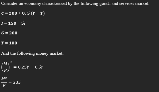 Consider an economy characterized by the following goods and services market:
C = 200 + 0. 5 (Y – T)
I= 150 – 5r
G = 200
T = 100
And the following money market:
= 0.25Y – 0.5r
M*
235
