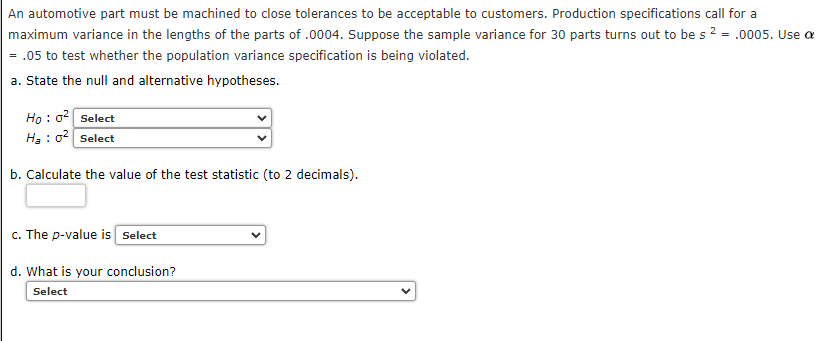 An automotive part must be machined to close tolerances to be acceptable to customers. Production specifications call for a
maximum variance in the lengths of the parts of .0004. Suppose the sample variance for 30 parts turns out to be s 2 = .0005. Use a
= .05 to test whether the population variance specification is being violated.
a. State the null and alternative hypotheses.
Ho : 0 Select
Hạ : o2 Select
b. Calculate the value of the test statistic (to 2 decimals).
c. The p-value is Select
d. What is your conclusion?
Select
