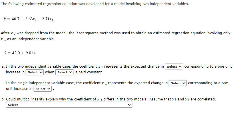 The following estimated regression equation was developed for a model involving two independent variables.
ý = 40.7 + 8.63x, + 2.71.x,
After x 2 was dropped from the model, the least squares method was used to obtain an estimated regression equation involving only
X 1 as an independent variable.
ŷ = 42.0 + 9.01x
a. In the two independent variable case, the coefficient x 1 represents the expected change in Select v corresponding to a one unit
increase in Select v when Select v is held constant.
In the single independent variable case, the coefficient x 1 represents the expected change in Select v corresponding to a one
unit increase in Select v
b. Could multicollinearity explain why the coefficient of x 1 differs in the two models? Assume that x1 and x2 are correlated.
Select
