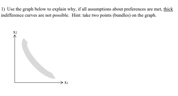 1) Use the graph below to explain why, if all assumptions about preferences are met, thick
indifference curves are not possible. Hint: take two points (bundles) on the graph.
>X1
