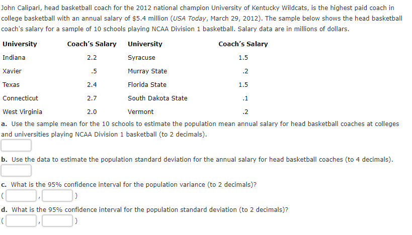 John Calipari, head basketball coach for the 2012 national champion University of Kentucky Wildcats, is the highest paid coach in
college basketball with an annual salary of $5.4 million (USA Today, March 29, 2012). The sample below shows the head basketball
coach's salary for a sample of 10 schools playing NCAA Division 1 basketball. Salary data are in millions of dollars.
University
Coach's Salary University
Coach's Salary
Indiana
2.2
Syracuse
1.5
Xavier
.5
Murray State
.2
Texas
2.4
Florida State
1.5
Connecticut
2.7
South Dakota State
.1
West Virginia
2.0
Vermont
.2
a. Use the sample mean for the 10 schools to estimate the population mean annual salary for head basketball coaches at colleges
and universities playing NCAA Division 1 basketball (to 2 decimals).
b. Use the data to estimate the population standard deviation for the annual salary for head basketball coaches (to 4 decimals).
c. What is the 95% confidence interval for the population variance (to 2 decimals)?
d. What is the 95% confidence interval for the population standard deviation (to 2 decimals)?
