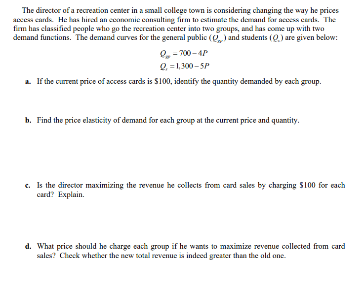 The director of a recreation center in a small college town is considering changing the way he prices
access cards. He has hired an economic consulting firm to estimate the demand for access cards. The
firm has classified people who go the recreation center into two groups, and has come up with two
demand functions. The demand curves for the general public (Q) and students (Q,) are given below:
Q = 700 – 4P
Q, = 1,300 – 5P
a. If the current price of access cards is $100, identify the quantity demanded by each group.
b. Find the price elasticity of demand for each group at the current price and quantity.
c. Is the director maximizing the revenue he collects from card sales by charging $100 for each
card? Explain.
d. What price should he charge each group if he wants to maximize revenue collected from card
sales? Check whether the new total revenue is indeed greater than the old one.
