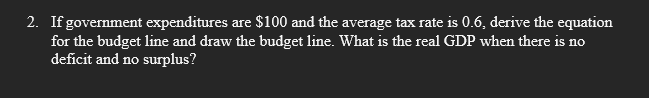 2. If government expenditures are $100 and the average tax rate is 0.6, derive the equation
for the budget line and draw the budget line. What is the real GDP when there is no
deficit and no surplus?
