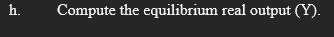 h.
Compute the equilibrium real output (Y).
