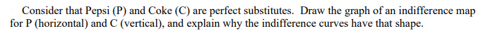 Consider that Pepsi (P) and Coke (C) are perfect substitutes. Draw the graph of an indifference map
for P (horizontal) and C (vertical), and explain why the indifference curves have that shape.
