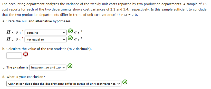 The accounting department analyzes the variance of the weekly unit costs reported by two production departments. A sample of 16
cost reports for each of the two departments shows cost variances of 2.3 and 5.4, respectively. Is this sample sufficient to conclude
that the two production departments differ in terms of unit cost variance? Use a = .10.
a. State the null and alternative hypotheses.
Ho: 0 12 equal to
H : 0 1 ? not equal to
2
b. Calculate the value of the test statistic (to 2 decimals).
c. The p-value is between .10 and .20 v
d. What is your conclusion?
Cannot conclude that the departments differ in terms of unit cost variance v
