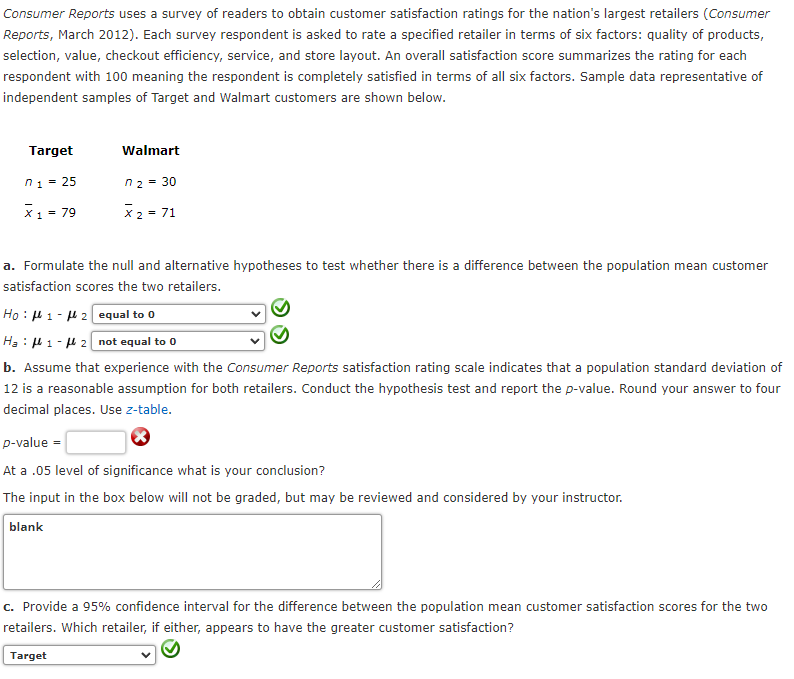 Consumer Reports uses a survey of readers to obtain customer satisfaction ratings for the nation's largest retailers (Consumer
Reports, March 2012). Each survey respondent is asked to rate a specified retailer in terms of six factors: quality of products,
selection, value, checkout efficiency, service, and store layout. An overall satisfaction score summarizes the rating for each
respondent with 100 meaning the respondent is completely satisfied in terms of all six factors. Sample data representative of
independent samples of Target and Walmart customers are shown below.
Target
Walmart
n1 = 25
n2 = 30
X1 = 79
X 2 = 71
a. Formulate the null and alternative hypotheses to test whether there is a difference between the population mean customer
satisfaction scores the two retailers.
Ho : H 1 - H 2 equal to 0
Ha : H 1 - H 2 not equal to 0
b. Assume that experience with the Consumer Reports satisfaction rating scale indicates that a population standard deviation of
12 is a reasonable assumption for both retailers. Conduct the hypothesis test and report the p-value. Round your answer to four
decimal places. Use z-table.
p-value =
At a .05 level of significance what is your conclusion?
The input in the box below will not be graded, but may be reviewed and considered by your instructor.
blank
c. Provide a 95% confidence interval for the difference between the population mean customer satisfaction scores for the two
retailers. Which retailer, if either, appears to have the greater customer satisfaction?
Target
