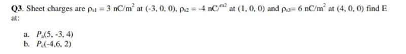 Q3. Sheet charges are p1 = 3 nC/m at (-3, 0, 0), p2 = -4 nC/² at (1, 0, 0) and p.3= 6 nC/m² at (4, 0, 0) find E
at:
a. P.(5, -3, 4)
b. P(-4,6, 2)
