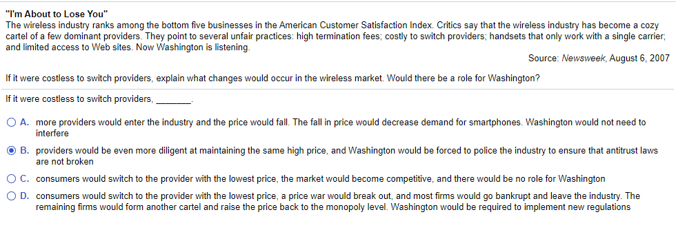 "I'm About to Lose You"
The wireless industry ranks among the bottom five businesses in the American Customer Satisfaction Index. Critics say that the wireless industry has become a cozy
cartel of a few dominant providers. They point to several unfair practices: high termination fees; costly to switch providers; handsets that only work with a single carrier;
and limited access to Web sites. Now Washington is listening.
Source: Newsweek, August 6, 2007
If it were costless to switch providers, explain what changes would occur in the wireless market. Would there be a role for Washington?
If it were costless to switch providers,
O A. more providers would enter the industry and the price would fall. The fall in price would decrease demand for smartphones. Washington would not need to
interfere
O B. providers would be even more diligent at maintaining the same high price, and Washington would be forced to police the industry to ensure that antitrust laws
are not broken
O C. consumers would switch to the provider with the lowest price, the market would become competitive, and there would be no role for Washington
O D. consumers would switch to the provider with the lowest price, a price war would break out, and most firms would go bankrupt and leave the industry. The
remaining firms would form another cartel and raise the price back to the monopoly level. Washington would be required to implement new regulations

