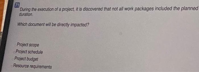 71
During the execution of a project, it is discovered that not all work packages included the planned
duration.
Which document will be directly impacted?
Project scope
Project schedule
Project budget
Resource requirements
