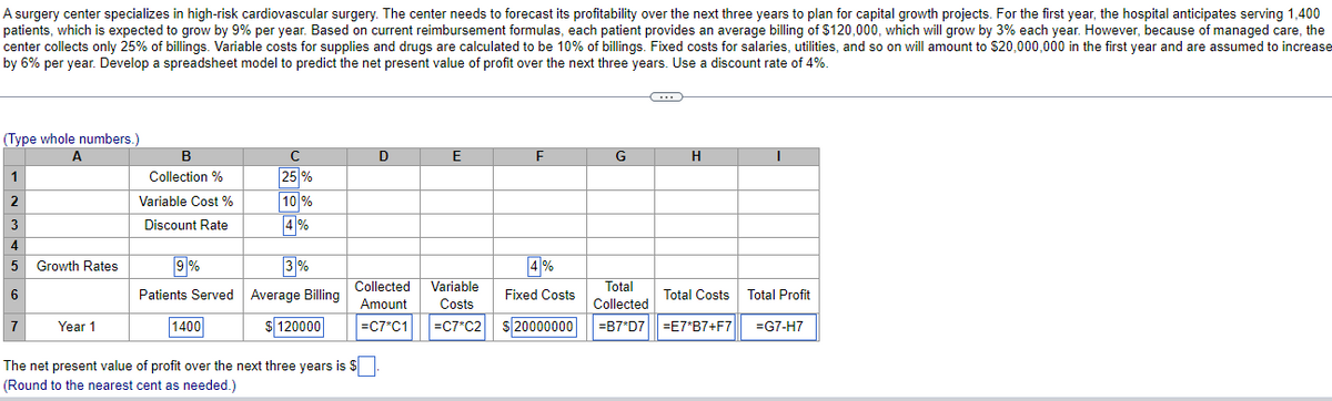 A surgery center specializes in high-risk cardiovascular surgery. The center needs to forecast its profitability over the next three years to plan for capital growth projects. For the first year, the hospital anticipates serving 1,400
patients, which is expected to grow by 9% per year. Based on current reimbursement formulas, each patient provides an average billing of $120,000, which will grow by 3% each year. However, because of managed care, the
center collects only 25% of billings. Variable costs for supplies and drugs are calculated to be 10% of billings. Fixed costs for salaries, utilities, and so on will amount to $20,000,000 in the first year and are assumed to increase
by 6% per year. Develop a spreadsheet model to predict the net present value of profit over the next three years. Use a discount rate of 4%.
(Type whole numbers.)
B
C
D
E
H
1
Collection %
25 %
Variable Cost %
10 %
3
Discount Rate
4%
4
9%
Patients Served Average Billing
Growth Rates
3%
4%
Collected
Variable
Total
6
Fixed Costs
Total Costs
Total Profit
Amount
Costs
Collected
1400
$ 120000
|=C7°C1
s 20000000
=B7*D7| =E7*B7+F7
=G7-H7
Year 1
=C7*C2
The net present value of profit over the next three years is $
(Round to the nearest cent as needed.)
