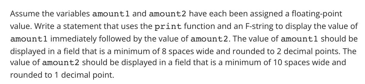 Assume the variables amount1 and amount2 have each been assigned a floating-point
value. Write a statement that uses the print function and an F-string to display the value of
amount1 immediately followed by the value of amount2. The value of amount1 should be
displayed in a field that is a minimum of 8 spaces wide and rounded to 2 decimal points. The
value of amount2 should be displayed in a field that is a minimum of 10 spaces wide and
rounded to 1 decimal point.