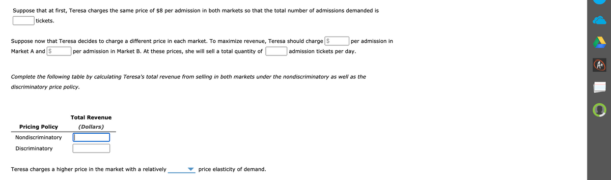 Suppose that at first, Teresa charges the same price of $8 per admission in both markets so that the total number of admissions demanded is
tickets.
Suppose now that Teresa decides to charge a different price in each market. To maximize revenue, Teresa should charge
per admission in
Market A and $
per admission in Market B. At these prices, she will sell a total quantity of
admission tickets per day.
A
Complete the following table by calculating Teresa's total revenue from selling in both markets under the nondiscriminatory as well as the
discriminatory price policy.
Total Revenue
Pricing Policy
(Dollars)
Nondiscriminatory
Discriminatory
Teresa charges a higher price in the market with a relatively
price elasticity of demand.
