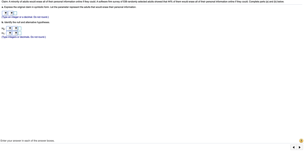 Claim: A minority of adults would erase all of their personal information online if they could. A software firm survey of 538 randomly selected adults showed that 44% of them would erase all of their personal information online if they could. Complete parts (a) and (b) below.
a. Express the original claim in symbolic form. Let the parameter represent the adults that would erase their personal information.
(Type an integer or a decimal. Do not round.)
b. Identify the null and alternative hypotheses.
Ho:
Hi:
(Type integers or decimals. Do not round.)
Enter your answer in each of the answer boxes.
?
