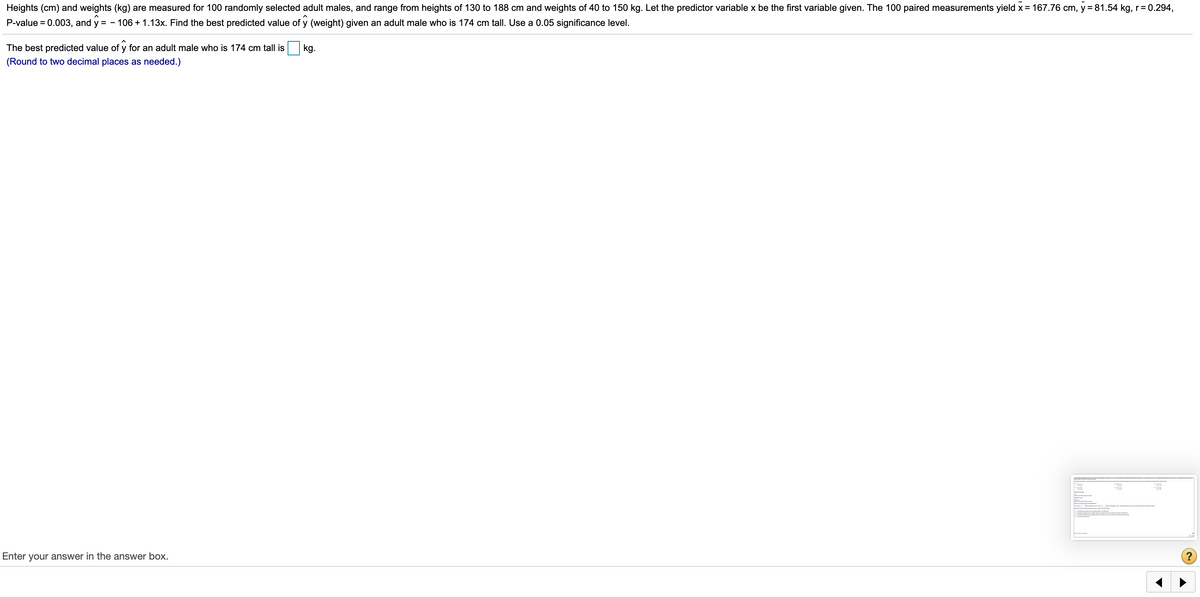 Heights (cm) and weights (kg) are measured for 100 randomly selected adult males, and range from heights of 130 to 188 cm and weights of 40 to 150 kg. Let the predictor variable x be the first variable given. The 100 paired measurements yield x= 167.76 cm, y = 81.54 kg, r= 0.294,
P-value = 0.003, and y = -
106 + 1.13x. Find the best predicted value of y (weight) given an adult male who is 174 cm tall. Use a 0.05 significance level.
The best predicted value of y for an adult male who is 174 cm tall is
kg.
(Round to two decimal places as needed.)
Enter your answer in the answer box.
?
