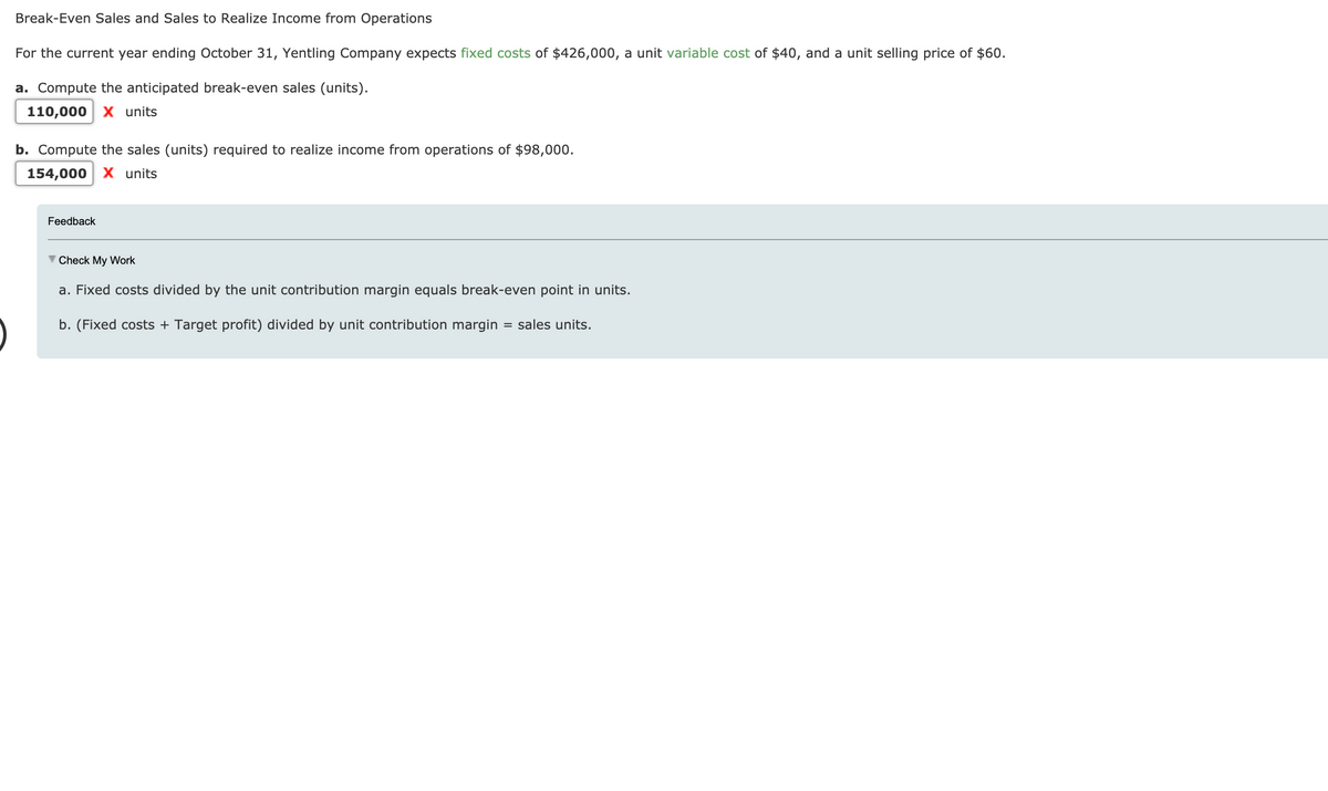 Break-Even Sales and Sales to Realize Income from Operations
For the current year ending October 31, Yentling Company expects fixed costs of $426,000, a unit variable cost of $40, and a unit selling price of $60.
a. Compute the anticipated break-even sales (units).
110,000
X units
b. Compute the sales (units) required to realize income from operations of $98,000.
154,000
X units
Feedback
Check My Work
a. Fixed costs divided by the unit contribution margin equals break-even point in units.
b. (Fixed costs + Target profit) divided by unit contribution margin
= sales units.
