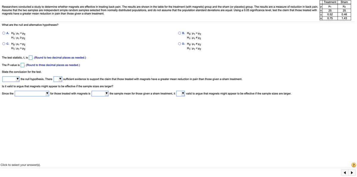 Treatment
Sham
Researchers conducted a study to determine whether magnets are effective in treating back pain. The results are shown in the table for the treatment (with magnets) group and the sham (or placebo) group. The results are a measure of reduction in back pain.
Assume that the two samples are independent simple random samples selected from normally distributed populations, and do not assume that the population standard deviations are equal. Using a 0.05 significance level, test the claim that those treated with
magnets have a greater mean reduction in pain than those given a sham treatment.
H2
In
25
25
0.52
0.46
S
0.75
1.43
What are the null and alternative hypotheses?
O A. Ho: H1< H2
B. Ho: H1 = H2
O C. Ho: H1 = H2
H1: H1> H2
O D. Ho: H1 # H2
H1: 41 <H2
The test statistic, t, is
(Round to two decimal places as needed.)
The P-value is
(Round to three decimal places as needed.)
State the conclusion for the test.
the null hypothesis. There
sufficient evidence to support the claim that those treated with magnets have a greater mean reduction in pain than those given a sham treatment.
Is it valid to argue that magnets might appear to be effective if the sample sizes are larger?
Since the
for those treated with magnets is
the sample mean for those given a sham treatment, it
valid to argue that magnets might appear to be effective if the sample sizes are larger.
Click to select your answer(s).
?
