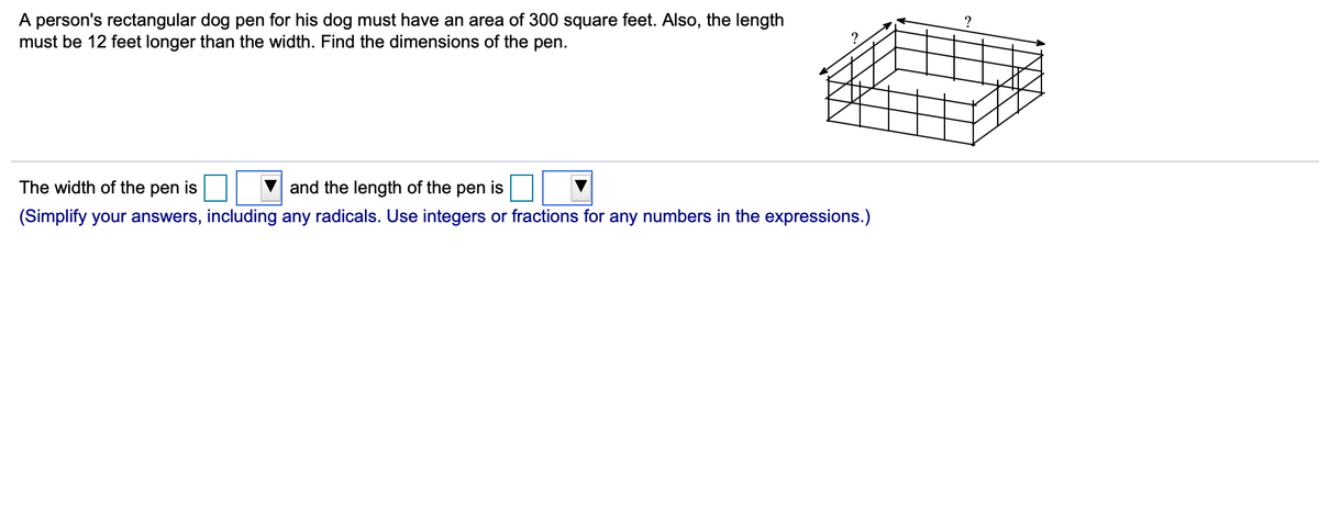 A person's rectangular dog pen for his dog must have an area of 300 square feet. Also, the length
must be 12 feet longer than the width. Find the dimensions of the pen.
The width of the pen is
and the length of the pen is
(Simplify your answers, including any radicals. Use integers or fractions for any numbers in the expressions.)
