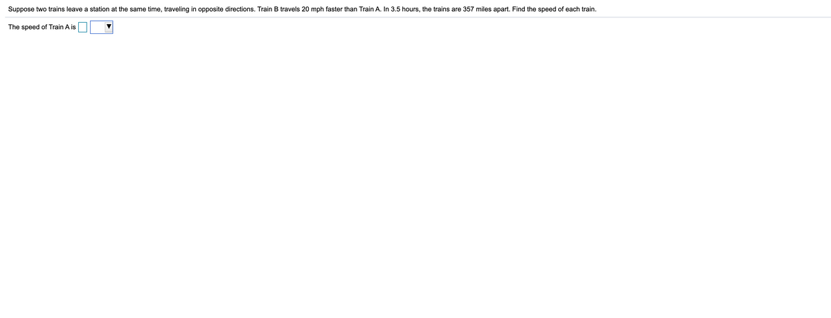 Suppose two trains leave a station at the same time, traveling in opposite directions. Train B travels 20 mph faster than Train A. In 3.5 hours, the trains are 357 miles apart. Find the speed of each train.
The speed of Train A is
