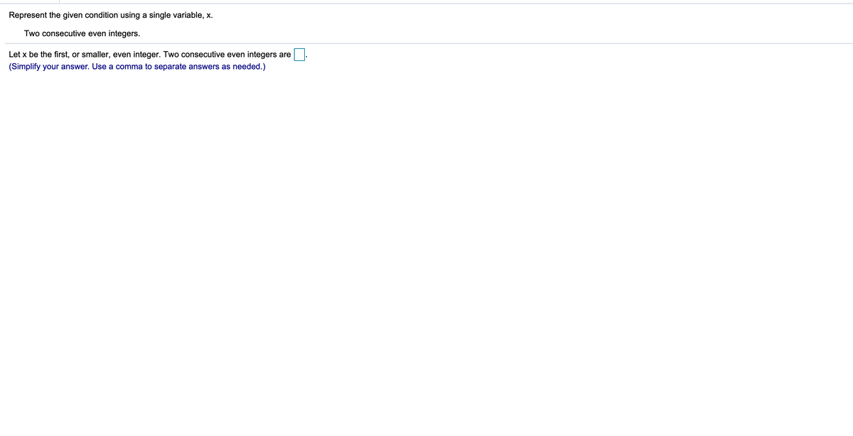 Represent the given condition using a single variable, x.
Two consecutive even integers.
Let x be the first, or smaller, even integer. Two consecutive even integers are
(Simplify your answer. Use a comma to separate answers as needed.)
