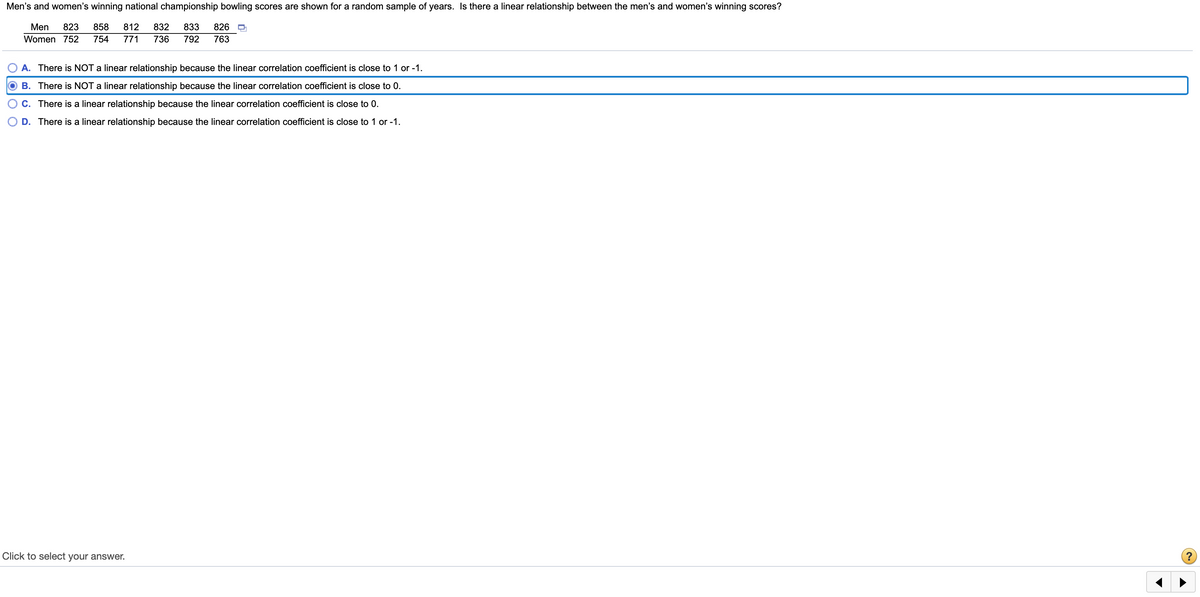 Men's and women's winning national championship bowling scores are shown for a random sample of years. Is there a linear relationship between the men's and women's winning scores?
Men
823
858
812
832
833
826
Women 752
754
771
736
792
763
A. There is NOT a linear relationship because the linear correlation coefficient is close to 1 or -1.
B. There is NOT a linear relationship because the linear correlation coefficient is close to 0.
C. There is a linear relationship because the linear correlation coefficient is close to 0.
D. There is a linear relationship because the linear correlation coefficient is close to 1 or -1.
Click to select your answer.
?
